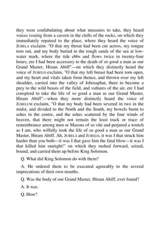 they were confabulating about what measures to take, they heard 
voices issuing from a cavern in the clefts of the rocks, on which they 
immediately repaired to the place, where they heard the voice of 
JUBELA exclaim: "O that my throat had been cut across, my tongue 
torn out, and my body buried in the rough sands of the sea at low-water 
mark, where the tide ebbs and flows twice in twenty-four 
hours, ere I had been accessory to the death of so good a man as our 
Grand Master, Hiram Abiff"—on which they distinctly heard the 
voice of JUBELO exclaim, "O that my left breast had been torn open, 
and my heart and vitals taken from thence, and thrown over my left 
shoulder, carried into the valley of Jehosaphat, there to become a 
prey to the wild beasts of the field, and vultures of the air, ere I had 
conspired to take the life of so good a man as our Grand Master, 
Hiram Abiff"—when they more distinctly heard the voice of 
JUBELUM exclaim, "O that my body had been severed in two in the 
midst, and divided to the North and the South, my bowels burnt to 
ashes in the centre, and the ashes scattered by the four winds of 
heaven, that there might not remain the least track or trace of 
remembrance among men or Masons of so vile and perjured a wretch 
as I am, who wilfully took the life of so good a man as our Grand 
Master, Hiram Abiff. Ah, JUBELA and JUBELO, it was I that struck him 
harder than you both—it was I that gave him the fatal blow—it was I 
that killed him outright!" on which they rushed forward, seized, 
bound, and carried them up before King Solomon. 
Q. What did King Solomon do with them? 
A. He ordered them to be executed agreeably to the several 
imprecations of their own mouths. 
Q. Was the body of our Grand Master, Hiram Abiff, ever found? 
A. It was. 
Q. How? 
 