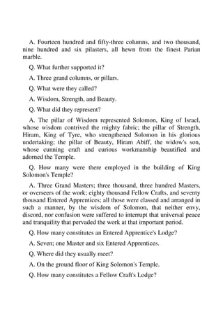 A. Fourteen hundred and fifty-three columns, and two thousand, 
nine hundred and six pilasters, all hewn from the finest Parian 
marble. 
Q. What further supported it? 
A. Three grand columns, or pillars. 
Q. What were they called? 
A. Wisdom, Strength, and Beauty. 
Q. What did they represent? 
A. The pillar of Wisdom represented Solomon, King of Israel, 
whose wisdom contrived the mighty fabric; the pillar of Strength, 
Hiram, King of Tyre, who strengthened Solomon in his glorious 
undertaking; the pillar of Beauty, Hiram Abiff, the widow's son, 
whose cunning craft and curious workmanship beautified and 
adorned the Temple. 
Q. How many were there employed in the building of King 
Solomon's Temple? 
A. Three Grand Masters; three thousand, three hundred Masters, 
or overseers of the work; eighty thousand Fellow Crafts, and seventy 
thousand Entered Apprentices; all those were classed and arranged in 
such a manner, by the wisdom of Solomon, that neither envy, 
discord, nor confusion were suffered to interrupt that universal peace 
and tranquility that pervaded the work at that important period. 
Q. How many constitutes an Entered Apprentice's Lodge? 
A. Seven; one Master and six Entered Apprentices. 
Q. Where did they usually meet? 
A. On the ground floor of King Solomon's Temple. 
Q. How many constitutes a Fellow Craft's Lodge? 
 