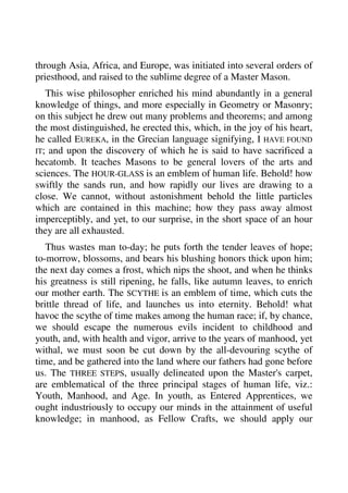 through Asia, Africa, and Europe, was initiated into several orders of 
priesthood, and raised to the sublime degree of a Master Mason. 
This wise philosopher enriched his mind abundantly in a general 
knowledge of things, and more especially in Geometry or Masonry; 
on this subject he drew out many problems and theorems; and among 
the most distinguished, he erected this, which, in the joy of his heart, 
he called EUREKA, in the Grecian language signifying, I HAVE FOUND 
IT; and upon the discovery of which he is said to have sacrificed a 
hecatomb. It teaches Masons to be general lovers of the arts and 
sciences. The HOUR-GLASS is an emblem of human life. Behold! how 
swiftly the sands run, and how rapidly our lives are drawing to a 
close. We cannot, without astonishment behold the little particles 
which are contained in this machine; how they pass away almost 
imperceptibly, and yet, to our surprise, in the short space of an hour 
they are all exhausted. 
Thus wastes man to-day; he puts forth the tender leaves of hope; 
to-morrow, blossoms, and bears his blushing honors thick upon him; 
the next day comes a frost, which nips the shoot, and when he thinks 
his greatness is still ripening, he falls, like autumn leaves, to enrich 
our mother earth. The SCYTHE is an emblem of time, which cuts the 
brittle thread of life, and launches us into eternity. Behold! what 
havoc the scythe of time makes among the human race; if, by chance, 
we should escape the numerous evils incident to childhood and 
youth, and, with health and vigor, arrive to the years of manhood, yet 
withal, we must soon be cut down by the all-devouring scythe of 
time, and be gathered into the land where our fathers had gone before 
us. The THREE STEPS, usually delineated upon the Master's carpet, 
are emblematical of the three principal stages of human life, viz.: 
Youth, Manhood, and Age. In youth, as Entered Apprentices, we 
ought industriously to occupy our minds in the attainment of useful 
knowledge; in manhood, as Fellow Crafts, we should apply our 
 