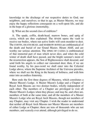 knowledge to the discharge of our respective duties to God, our 
neighbors, and ourselves; so that in age, as Master Masons, we may 
enjoy the happy reflections consequent on a well-spent life, and die 
in the hope of a glorious immortality. 
Q. What are the second class of emblems? 
A. The spade, coffin, death-head, marrow bones, and sprig of 
cassia, which are thus explained: The SPADE opens the vault to 
receive our bodies, where our active limbs will soon moulder to dust. 
The COFFIN, DEATH-HEAD, and MARROW BONES are emblematical of 
the death and burial of our Grand Master, Hiram Abiff, and are 
worthy our serious attention. The SPRIG OF CASSIA is emblematical 
of that immortal part of man which never dies; and when the cold 
winter of death shall have passed, and the bright summer's morn of 
the resurrection appears, the Son of Righteousness shall descend, and 
send forth his angels to collect our ransomed dust; then, if we are 
found worthy, by his pass-word we shall enter into the Celestial 
Lodge above, where the Supreme Architect of the Universe presides, 
where we shall see the King in the beauty of holiness, and with him 
enter into an endless fraternity. 
Here ends the first three degrees of Masonry, which constitutes a 
Master Mason's Lodge. A Master Mason's Lodge and a Chapter of 
Royal Arch Masons are two distinct bodies, wholly independent of 
each other. The members of a Chapter are privileged to visit all 
Master Mason's Lodges when they please; and may be, and often are, 
members of both at the same time; and all the members of a Master 
Mason's Lodge who are Royal Arch Masons, though not members of 
any Chapter, may visit any Chapter. I wish the reader to understand 
that neither all Royal Arch Masons nor Master Masons are members 
of either Lodge or Chapter; there are tens of thousands who are not 
members, and scarcely ever attend, although privileged to do so. 
 