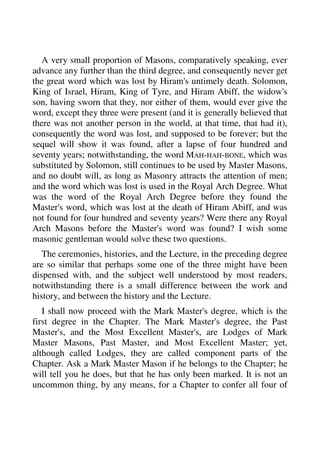 A very small proportion of Masons, comparatively speaking, ever 
advance any further than the third degree, and consequently never get 
the great word which was lost by Hiram's untimely death. Solomon, 
King of Israel, Hiram, King of Tyre, and Hiram Abiff, the widow's 
son, having sworn that they, nor either of them, would ever give the 
word, except they three were present (and it is generally believed that 
there was not another person in the world, at that time, that had it), 
consequently the word was lost, and supposed to be forever; but the 
sequel will show it was found, after a lapse of four hundred and 
seventy years; notwithstanding, the word MAH-HAH-BONE, which was 
substituted by Solomon, still continues to be used by Master Masons, 
and no doubt will, as long as Masonry attracts the attention of men; 
and the word which was lost is used in the Royal Arch Degree. What 
was the word of the Royal Arch Degree before they found the 
Master's word, which was lost at the death of Hiram Abiff, and was 
not found for four hundred and seventy years? Were there any Royal 
Arch Masons before the Master's word was found? I wish some 
masonic gentleman would solve these two questions. 
The ceremonies, histories, and the Lecture, in the preceding degree 
are so similar that perhaps some one of the three might have been 
dispensed with, and the subject well understood by most readers, 
notwithstanding there is a small difference between the work and 
history, and between the history and the Lecture. 
I shall now proceed with the Mark Master's degree, which is the 
first degree in the Chapter. The Mark Master's degree, the Past 
Master's, and the Most Excellent Master's, are Lodges of Mark 
Master Masons, Past Master, and Most Excellent Master; yet, 
although called Lodges, they are called component parts of the 
Chapter. Ask a Mark Master Mason if he belongs to the Chapter; he 
will tell you he does, but that he has only been marked. It is not an 
uncommon thing, by any means, for a Chapter to confer all four of 
 