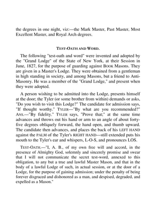the degrees in one night, viz:—the Mark Master, Past Master, Most 
Excellent Master, and Royal Arch degrees. 
TEST-OATH AND WORD. 
The following "test-oath and word" were invented and adopted by 
the "Grand Lodge" of the State of New York, at their Session in 
June, 1827, for the purpose of guarding against BOOK Masons. They 
are given in a Master's Lodge. They were obtained from a gentleman 
in high standing in society, and among Masons, but a friend to Anti- 
Masonry. He was a member of the "Grand Lodge," and present when 
they were adopted. 
A person wishing to be admitted into the Lodge, presents himself 
at the door; the Tyler (or some brother from within) demands or asks, 
"Do you wish to visit this Lodge?" The candidate for admission says, 
"If thought worthy." TYLER—"By what are you recommended?" 
ANS.—"By fidelity." TYLER says, "Prove that;" at the same time 
advances and throws out his hand or arm to an angle of about forty-five 
degrees obliquely forward, the hand open, and thumb upward. 
The candidate then advances, and places the back of his LEFT HAND 
against the PALM of the Tyler's RIGHT HAND—still extended puts his 
mouth to the Tyler's ear and whispers, L-O-S, and pronounces LOS. 
TEST-OATH.—"I, A. B., of my own free will and accord, in the 
presence of Almighty God, solemnly and sincerely promise and swear 
that I will not communicate the secret test-word, annexed to this 
obligation, to any but a true and lawful Master Mason, and that in the 
body of a lawful Lodge of such, in actual session, or at the door of a 
Lodge, for the purpose of gaining admission; under the penalty of being 
forever disgraced and dishonored as a man, and despised, degraded, and 
expelled as a Mason." 
 