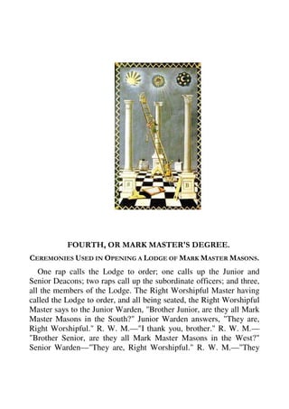 FOURTH, OR MARK MASTER'S DEGREE. 
CEREMONIES USED IN OPENING A LODGE OF MARK MASTER MASONS. 
One rap calls the Lodge to order; one calls up the Junior and 
Senior Deacons; two raps call up the subordinate officers; and three, 
all the members of the Lodge. The Right Worshipful Master having 
called the Lodge to order, and all being seated, the Right Worshipful 
Master says to the Junior Warden, "Brother Junior, are they all Mark 
Master Masons in the South?" Junior Warden answers, "They are, 
Right Worshipful." R. W. M.—"I thank you, brother." R. W. M.— 
"Brother Senior, are they all Mark Master Masons in the West?" 
Senior Warden—"They are, Right Worshipful." R. W. M.—"They 
 