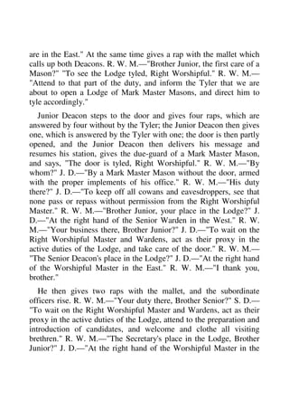 are in the East." At the same time gives a rap with the mallet which 
calls up both Deacons. R. W. M.—"Brother Junior, the first care of a 
Mason?" "To see the Lodge tyled, Right Worshipful." R. W. M.— 
"Attend to that part of the duty, and inform the Tyler that we are 
about to open a Lodge of Mark Master Masons, and direct him to 
tyle accordingly." 
Junior Deacon steps to the door and gives four raps, which are 
answered by four without by the Tyler; the Junior Deacon then gives 
one, which is answered by the Tyler with one; the door is then partly 
opened, and the Junior Deacon then delivers his message and 
resumes his station, gives the due-guard of a Mark Master Mason, 
and says, "The door is tyled, Right Worshipful." R. W. M.—"By 
whom?" J. D.—"By a Mark Master Mason without the door, armed 
with the proper implements of his office." R. W. M.—"His duty 
there?" J. D.—"To keep off all cowans and eavesdroppers, see that 
none pass or repass without permission from the Right Worshipful 
Master." R. W. M.—"Brother Junior, your place in the Lodge?" J. 
D.—"At the right hand of the Senior Warden in the West." R. W. 
M.—"Your business there, Brother Junior?" J. D.—"To wait on the 
Right Worshipful Master and Wardens, act as their proxy in the 
active duties of the Lodge, and take care of the door." R. W. M.— 
"The Senior Deacon's place in the Lodge?" J. D.—"At the right hand 
of the Worshipful Master in the East." R. W. M.—"I thank you, 
brother." 
He then gives two raps with the mallet, and the subordinate 
officers rise. R. W. M.—"Your duty there, Brother Senior?" S. D.— 
"To wait on the Right Worshipful Master and Wardens, act as their 
proxy in the active duties of the Lodge, attend to the preparation and 
introduction of candidates, and welcome and clothe all visiting 
brethren." R. W. M.—"The Secretary's place in the Lodge, Brother 
Junior?" J. D.—"At the right hand of the Worshipful Master in the 
 