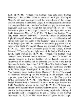 East." R. W. M.—"I thank you, brother. Your duty there, Brother 
Secretary?" Sec.—"The better to observe the Right Worshipful 
Master's will and pleasure; record the proceedings of the Lodge; 
transmit the same to the Grand Lodge, if required; receive all monies 
and money-bills from the hands of the brethren, pay them over to the 
Treasurer, and take his receipt for the same." R. W. M.—"The 
Treasurer's place in the Lodge?" Sec.—"At the right hand of the 
Right Worshipful Master." R. W. M.—"I thank you, brother. Your 
duty there, Brother Treasurer?" Treasurer—"Duly to observe the 
Right Worshipful Master's will and pleasure; receive all monies and 
money-bills from the hands of the Secretary; give a receipt for the 
same; keep a just and true account of the same; pay them out by 
order of the Right Worshipful Master and consent of the brethren." 
R. W. M.—"The Junior Overseer's place in the Lodge, Brother 
Treasurer?" Treas.—"At the right hand of the Junior Warden in the 
South, Right Worshipful." R. W. M.—"I thank you, brother. Your 
business there, Brother Junior Overseer?" J. O.—"To inspect all 
material brought up for the building of the Temple; approve or 
disapprove of the same; and, if approved, pass it on to the Senior 
Overseer for further inspection." R. W. M.—"The Senior Overseer's 
place in the Lodge?" J. O.—"At the right hand of the Senior Warden 
in the West, Right Worshipful." R. W. M.—"I thank you, brother. 
Your business there, Brother Senior Overseer?" S. O.—"To inspect 
all materials brought up for the building of the Temple; and, if 
approved, pass it on to the Master Overseer at the East gate for 
further inspection." R. W. M.—"The Master Overseer's place in the 
Lodge, Brother Senior Overseer?" S. O.—"At the right hand of the 
Right Worshipful Master in the East." R. W. M.—"I thank you, 
brother. Your business there, Brother Master Overseer?" M. O.—"To 
assist in the inspection of all materials brought up for the building of 
the Temple; and if disapproved, to call a council of my brother 
Overseers." R. W. M.—"The Junior Warden's place in the Lodge, 
 