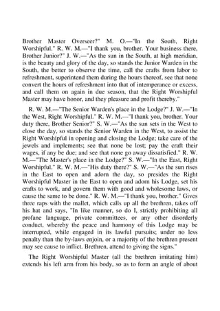 Brother Master Overseer?" M. O.—"In the South, Right 
Worshipful." R. W. M.—"I thank you, brother. Your business there, 
Brother Junior?" J. W.—"As the sun in the South, at high meridian, 
is the beauty and glory of the day, so stands the Junior Warden in the 
South, the better to observe the time, call the crafts from labor to 
refreshment, superintend them during the hours thereof, see that none 
convert the hours of refreshment into that of intemperance or excess, 
and call them on again in due season, that the Right Worshipful 
Master may have honor, and they pleasure and profit thereby." 
R. W. M.—"The Senior Warden's place in the Lodge?" J. W.—"In 
the West, Right Worshipful." R. W. M.—"I thank you, brother. Your 
duty there, Brother Senior?" S. W.—"As the sun sets in the West to 
close the day, so stands the Senior Warden in the West, to assist the 
Right Worshipful in opening and closing the Lodge; take care of the 
jewels and implements; see that none be lost; pay the craft their 
wages, if any be due; and see that none go away dissatisfied." R. W. 
M.—"The Master's place in the Lodge?" S. W.—"In the East, Right 
Worshipful." R. W. M.—"His duty there?" S. W.—"As the sun rises 
in the East to open and adorn the day, so presides the Right 
Worshipful Master in the East to open and adorn his Lodge, set his 
crafts to work, and govern them with good and wholesome laws, or 
cause the same to be done." R. W. M.—"I thank you, brother." Gives 
three raps with the mallet, which calls up all the brethren, takes off 
his hat and says, "In like manner, so do I, strictly prohibiting all 
profane language, private committees, or any other disorderly 
conduct, whereby the peace and harmony of this Lodge may be 
interrupted, while engaged in its lawful pursuits; under no less 
penalty than the by-laws enjoin, or a majority of the brethren present 
may see cause to inflict. Brethren, attend to giving the signs." 
The Right Worshipful Master (all the brethren imitating him) 
extends his left arm from his body, so as to form an angle of about 
 