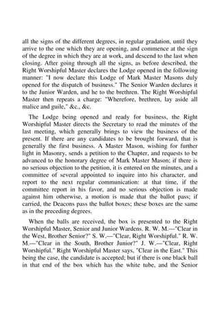 all the signs of the different degrees, in regular gradation, until they 
arrive to the one which they are opening, and commence at the sign 
of the degree in which they are at work, and descend to the last when 
closing. After going through all the signs, as before described, the 
Right Worshipful Master declares the Lodge opened in the following 
manner: "I now declare this Lodge of Mark Master Masons duly 
opened for the dispatch of business." The Senior Warden declares it 
to the Junior Warden, and he to the brethren. The Right Worshipful 
Master then repeats a charge: "Wherefore, brethren, lay aside all 
malice and guile," &c., &c. 
The Lodge being opened and ready for business, the Right 
Worshipful Master directs the Secretary to read the minutes of the 
last meeting, which generally brings to view the business of the 
present. If there are any candidates to be brought forward, that is 
generally the first business. A Master Mason, wishing for further 
light in Masonry, sends a petition to the Chapter, and requests to be 
advanced to the honorary degree of Mark Master Mason; if there is 
no serious objection to the petition, it is entered on the minutes, and a 
committee of several appointed to inquire into his character, and 
report to the next regular communication: at that time, if the 
committee report in his favor, and no serious objection is made 
against him otherwise, a motion is made that the ballot pass; if 
carried, the Deacons pass the ballot boxes; these boxes are the same 
as in the preceding degrees. 
When the balls are received, the box is presented to the Right 
Worshipful Master, Senior and Junior Wardens. R. W. M.—"Clear in 
the West, Brother Senior?" S. W.—"Clear, Right Worshipful." R. W. 
M.—"Clear in the South, Brother Junior?" J. W.—"Clear, Right 
Worshipful." Right Worshipful Master says, "Clear in the East." This 
being the case, the candidate is accepted; but if there is one black ball 
in that end of the box which has the white tube, and the Senior 
 