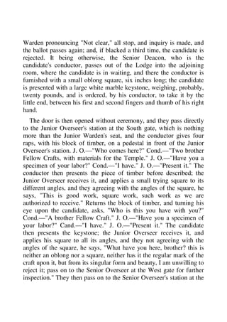 Warden pronouncing "Not clear," all stop, and inquiry is made, and 
the ballot passes again; and, if blacked a third time, the candidate is 
rejected. It being otherwise, the Senior Deacon, who is the 
candidate's conductor, passes out of the Lodge into the adjoining 
room, where the candidate is in waiting, and there the conductor is 
furnished with a small oblong square, six inches long; the candidate 
is presented with a large white marble keystone, weighing, probably, 
twenty pounds, and is ordered, by his conductor, to take it by the 
little end, between his first and second fingers and thumb of his right 
hand. 
The door is then opened without ceremony, and they pass directly 
to the Junior Overseer's station at the South gate, which is nothing 
more than the Junior Warden's seat, and the conductor gives four 
raps, with his block of timber, on a pedestal in front of the Junior 
Overseer's station. J. O.—"Who comes here?" Cond.—"Two brother 
Fellow Crafts, with materials for the Temple." J. O.—"Have you a 
specimen of your labor?" Cond.—"I have." J. O.—"Present it." The 
conductor then presents the piece of timber before described; the 
Junior Overseer receives it, and applies a small trying square to its 
different angles, and they agreeing with the angles of the square, he 
says, "This is good work, square work, such work as we are 
authorized to receive." Returns the block of timber, and turning his 
eye upon the candidate, asks, "Who is this you have with you?" 
Cond.—"A brother Fellow Craft." J. O.—"Have you a specimen of 
your labor?" Cand.—"I have." J. O.—"Present it." The candidate 
then presents the keystone; the Junior Overseer receives it, and 
applies his square to all its angles, and they not agreeing with the 
angles of the square, he says, "What have you here, brother? this is 
neither an oblong nor a square, neither has it the regular mark of the 
craft upon it, but from its singular form and beauty, I am unwilling to 
reject it; pass on to the Senior Overseer at the West gate for further 
inspection." They then pass on to the Senior Overseer's station at the 
 