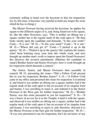 extremely willing to hand over the keystone to him for inspection; 
for, by this time, it becomes very painful to hold any longer the stone 
which he has in charge.] 
The Master Overseer having received the keystone, he applies his 
square to the different angles of it, and, being found not to be square, 
he, like the other Overseers, says, "This is neither an oblong nor a 
square, neither has it the regular mark of the craft upon it." He then 
looks sternly upon the candidate and demands, "Is this your work?" 
Cand.—"It is not." M. O.—"Is this your mark?" Cand.—"It is not." 
M. O.—"Where did you get it?" Cond.—"I picked it up in the 
quarry." M. O.—"Picked it up in the quarry? this explains the matter; 
what! been loitering away your time this whole week, and now 
brought up another man's work to impose upon the Grand Overseers! 
this deserves the severest punishment. [Motions the candidate to 
stand.] Brother Junior and Senior Overseers, here is work brought up 
for inspection which demands a council." 
The Junior, Senior, and Master Overseers then assemble in 
council. M. O., presenting the stone—"Did a Fellow Craft present 
this to you for inspection, Brother Junior?" J. O.—"A Fellow Craft 
came to my office and presented this stone for inspection; I examined 
it, and found it was neither an oblong nor a square, neither, had it the 
regular mark of the craft upon it; but on account of its singular form 
and beauty, I was unwilling to reject it, and ordered it to the Senior 
Overseer at the West gate for further inspection." M. O.—"Brother 
Senior, was this stone presented to you for inspection?" S. O.—"It 
was; I know of no use for it in the Temple; I tried it with the square, 
and observed it was neither an oblong nor a square, neither had it the 
regular mark of the craft upon it; but on account of its singular form 
and beauty, I was unwilling to reject it, and, therefore, directed it to 
the Master Overseer at the East gate for further inspection." M. O.— 
"It was also presented to me for inspection, but I do not know of any 
 