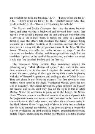 use which it can be in the building." S. O.—"I know of no use for it." 
J. O.—"I know of no use for it." M. O.—"Brother Senior, what shall 
we do with it?" S. O.—"Heave it over among the rubbish." 
The Master and Senior Overseers then take the stone between 
them, and after waving it backward and forward four times, they 
heave it over in such a manner that the one letting go while the stone 
is arriving at the highest point, it brings the stone in a quarterly 
direction over the other's left shoulder; the Junior Overseer, being 
stationed in a suitable position, at this moment receives the stone, 
and carries it away into the preparation room. R. W. M.—"Brother 
Senior Warden, assemble the crafts to receive wages." At this 
command the brethren all arise, and form a procession single file; the 
candidate is placed at the head of the procession, and when stationed, 
is told that "the last shall be first, and the first last." 
The procession being formed, they commence singing the 
following song: "Mark Masters all appear," &c., and, at the same 
time, commence a circular march (against the course of the sun) 
around the room, giving all the signs during their march, beginning 
with that of Entered Apprentice, and ending at that of Mark Master. 
They are given in the following manner: The first revolution each 
brother, when opposite the Right Worshipful Master, gives the first 
sign in Masonry. The second revolution, when opposite the Master, 
the second; and so on, until they give all the signs to that of Mark 
Master. While the ceremony is going on in the Lodge, the Senior 
Grand Warden procures a sufficient number of cents and passes into 
the preparation room, and opens a lattice window in the door which 
communicates to the Lodge room, and when the craftsmen arrive to 
the Mark Master Mason's sign, each of them, in their last revolution, 
puts his hand through the window in the door and gives a token (this 
is given by shutting the third and little fingers, extending the fore and 
middle fingers, and placing the thumb over them in a suitable manner 
 