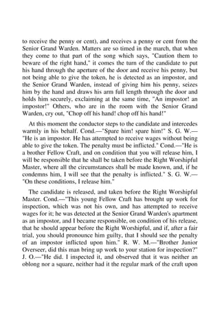 to receive the penny or cent), and receives a penny or cent from the 
Senior Grand Warden. Matters are so timed in the march, that when 
they come to that part of the song which says, "Caution them to 
beware of the right hand," it comes the turn of the candidate to put 
his hand through the aperture of the door and receive his penny, but 
not being able to give the token, he is detected as an impostor, and 
the Senior Grand Warden, instead of giving him his penny, seizes 
him by the hand and draws his arm full length through the door and 
holds him securely, exclaiming at the same time, "An impostor! an 
impostor!" Others, who are in the room with the Senior Grand 
Warden, cry out, "Chop off his hand! chop off his hand!" 
At this moment the conductor steps to the candidate and intercedes 
warmly in his behalf. Cond.—"Spare him! spare him!" S. G. W.— 
"He is an impostor. He has attempted to receive wages without being 
able to give the token. The penalty must be inflicted." Cond.—"He is 
a brother Fellow Craft, and on condition that you will release him, I 
will be responsible that he shall be taken before the Right Worshipful 
Master, where all the circumstances shall be made known, and, if he 
condemns him, I will see that the penalty is inflicted." S. G. W.— 
"On these conditions, I release him." 
The candidate is released, and taken before the Right Worshipful 
Master. Cond.—"This young Fellow Craft has brought up work for 
inspection, which was not his own, and has attempted to receive 
wages for it; he was detected at the Senior Grand Warden's apartment 
as an impostor, and I became responsible, on condition of his release, 
that he should appear before the Right Worshipful, and if, after a fair 
trial, you should pronounce him guilty, that I should see the penalty 
of an impostor inflicted upon him." R. W. M.—"Brother Junior 
Overseer, did this man bring up work to your station for inspection?" 
J. O.—"He did. I inspected it, and observed that it was neither an 
oblong nor a square, neither had it the regular mark of the craft upon 
 