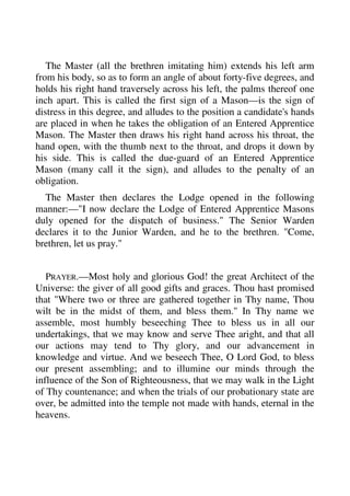 The Master (all the brethren imitating him) extends his left arm 
from his body, so as to form an angle of about forty-five degrees, and 
holds his right hand traversely across his left, the palms thereof one 
inch apart. This is called the first sign of a Mason—is the sign of 
distress in this degree, and alludes to the position a candidate's hands 
are placed in when he takes the obligation of an Entered Apprentice 
Mason. The Master then draws his right hand across his throat, the 
hand open, with the thumb next to the throat, and drops it down by 
his side. This is called the due-guard of an Entered Apprentice 
Mason (many call it the sign), and alludes to the penalty of an 
obligation. 
The Master then declares the Lodge opened in the following 
manner:—"I now declare the Lodge of Entered Apprentice Masons 
duly opened for the dispatch of business." The Senior Warden 
declares it to the Junior Warden, and he to the brethren. "Come, 
brethren, let us pray." 
PRAYER.—Most holy and glorious God! the great Architect of the 
Universe: the giver of all good gifts and graces. Thou hast promised 
that "Where two or three are gathered together in Thy name, Thou 
wilt be in the midst of them, and bless them." In Thy name we 
assemble, most humbly beseeching Thee to bless us in all our 
undertakings, that we may know and serve Thee aright, and that all 
our actions may tend to Thy glory, and our advancement in 
knowledge and virtue. And we beseech Thee, O Lord God, to bless 
our present assembling; and to illumine our minds through the 
influence of the Son of Righteousness, that we may walk in the Light 
of Thy countenance; and when the trials of our probationary state are 
over, be admitted into the temple not made with hands, eternal in the 
heavens. 
 