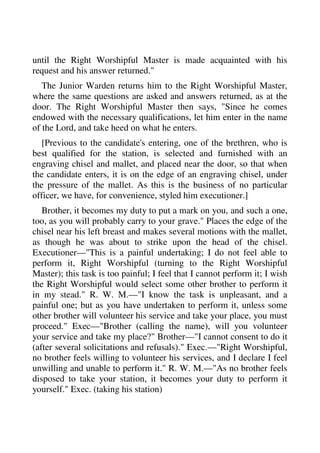 until the Right Worshipful Master is made acquainted with his 
request and his answer returned." 
The Junior Warden returns him to the Right Worshipful Master, 
where the same questions are asked and answers returned, as at the 
door. The Right Worshipful Master then says, "Since he comes 
endowed with the necessary qualifications, let him enter in the name 
of the Lord, and take heed on what he enters. 
[Previous to the candidate's entering, one of the brethren, who is 
best qualified for the station, is selected and furnished with an 
engraving chisel and mallet, and placed near the door, so that when 
the candidate enters, it is on the edge of an engraving chisel, under 
the pressure of the mallet. As this is the business of no particular 
officer, we have, for convenience, styled him executioner.] 
Brother, it becomes my duty to put a mark on you, and such a one, 
too, as you will probably carry to your grave." Places the edge of the 
chisel near his left breast and makes several motions with the mallet, 
as though he was about to strike upon the head of the chisel. 
Executioner—"This is a painful undertaking; I do not feel able to 
perform it, Right Worshipful (turning to the Right Worshipful 
Master); this task is too painful; I feel that I cannot perform it; I wish 
the Right Worshipful would select some other brother to perform it 
in my stead." R. W. M.—"I know the task is unpleasant, and a 
painful one; but as you have undertaken to perform it, unless some 
other brother will volunteer his service and take your place, you must 
proceed." Exec—"Brother (calling the name), will you volunteer 
your service and take my place?" Brother—"I cannot consent to do it 
(after several solicitations and refusals)." Exec.—"Right Worshipful, 
no brother feels willing to volunteer his services, and I declare I feel 
unwilling and unable to perform it." R. W. M.—"As no brother feels 
disposed to take your station, it becomes your duty to perform it 
yourself." Exec. (taking his station) 
 