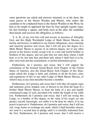 same questions are asked and answers returned, as at the door; the 
same passes at the Senior Warden and Master, who orders the 
candidate to be conducted back to the Senior Warden in the West, by 
him to be taught to approach the East by four upright regular steps, 
his feet forming a square, and body erect at the altar; the candidate 
then kneels and receives the obligation, as follows: 
"I, A. B., of my own free will and accord, in presence of Almighty 
God, and this Right Worshipful Lodge of Mark Master Masons, do 
hereby and hereon, in addition to my former obligations, most solemnly 
and sincerely promise and swear, that I will not give the degree of a 
Mark Master Mason to anyone of an inferior degree, nor to any other 
person in the known world, except it be to a true and lawful brother or 
brethren of this degree, and not unto him nor unto them whom I shall 
hear so to be, but unto him and them only whom I shall find so to be, 
after strict trial and due examination, or lawful information given. 
Furthermore, do I promise and swear, that I will support the 
constitution of the General Grand Royal Arch Chapter of the United 
States of America, also the Grand Royal Arch Chapter of this State, 
under which this Lodge is held, and conform to all the by-laws, rules 
and regulations of this or any other Lodge of Mark Master Masons, of 
which I may at any time hereafter become a member. 
Furthermore, do I promise and swear that I will obey all regular signs 
and summons given, handed, sent, or thrown to me from the hand of a 
brother Mark Master Mason, or from the body of a just and legally 
constituted Lodge of such, provided it be within the length of my cable 
tow. Furthermore do I promise and swear, that I will not wrong this 
Lodge, or a brother of this degree, to the value of his wages (or one 
penny), myself, knowingly, nor suffer it to be done by others, if in my 
power to prevent it. Furthermore, do I promise and swear, that I will not 
sell, swap, barter or exchange my mark, which I shall hereafter choose, 
nor send it a second time to pledge until it is lawfully redeemed from 
the first. Furthermore, do I promise and swear, that I will receive a 
 