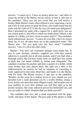 answers, "I cannot do it. I have no money about me," and offers to 
return the MARK to the Master, but he refuses to take it, and says to 
the candidate, "Have you not just sworn that you will receive a 
brother Mark Master's mark when offered to you, requesting a favor, 
and if not in your power to grant the favor, you would return him his 
mark with the value of it? Is this the way you mind your obligations? 
Here I presented my mark with a request for a small favor; you say 
you cannot grant it, and offer to return my MARK alone? Where is the 
quarter of a dollar you have sworn to return with it?" The candidate, 
much embarrassed, answers, "I cannot do even that. I have no money 
about me. It was all taken from me in the preparation room." The 
Master asks, "Are you quite sure you have none?" Candidate 
answers, "I am, it is all in the other room." 
Master—"You have not examined; perhaps some friend has, in 
pity to your destitute situation, supplied you with that amount 
unknown to yourself; feel in all your pockets, and if you find, after a 
thorough search, that you have really none, we shall have less reason 
to think that you meant wilfully to violate your obligation." The 
candidate examines his pockets and finds a quarter of a dollar, which 
some brother had slyly placed there; this adds not a little to his 
embarrassment; he protests he had no intention of concealing it; 
really supposed he had none about him, and hands it to the Master, 
with his mark. The Master receives it and says to the candidate, 
"Brother, let this scene be a striking lesson to you: should you ever 
hereafter have a mark presented you by a worthy brother, asking a 
favor, before you deny him make diligent search, and be quite sure of 
your inability to serve him; perhaps you will then find, as in the 
present instance, that some unknown person has befriended you, and 
you are really in a better situation than you think yourself." 
The candidate then rises and is made acquainted with the grips, 
words, and signs of this degree. The pass-grip of this degree is made 
 