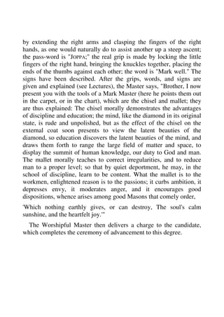 by extending the right arms and clasping the fingers of the right 
hands, as one would naturally do to assist another up a steep ascent; 
the pass-word is "JOPPA;" the real grip is made by locking the little 
fingers of the right hand, bringing the knuckles together, placing the 
ends of the thumbs against each other; the word is "Mark well." The 
signs have been described. After the grips, words, and signs are 
given and explained (see Lectures), the Master says, "Brother, I now 
present you with the tools of a Mark Master (here he points them out 
in the carpet, or in the chart), which are the chisel and mallet; they 
are thus explained: The chisel morally demonstrates the advantages 
of discipline and education; the mind, like the diamond in its original 
state, is rude and unpolished, but as the effect of the chisel on the 
external coat soon presents to view the latent beauties of the 
diamond, so education discovers the latent beauties of the mind, and 
draws them forth to range the large field of matter and space, to 
display the summit of human knowledge, our duty to God and man. 
The mallet morally teaches to correct irregularities, and to reduce 
man to a proper level; so that by quiet deportment, he may, in the 
school of discipline, learn to be content. What the mallet is to the 
workmen, enlightened reason is to the passions; it curbs ambition, it 
depresses envy, it moderates anger, and it encourages good 
dispositions, whence arises among good Masons that comely order, 
'Which nothing earthly gives, or can destroy, The soul's calm 
sunshine, and the heartfelt joy.'" 
The Worshipful Master then delivers a charge to the candidate, 
which completes the ceremony of advancement to this degree. 
 