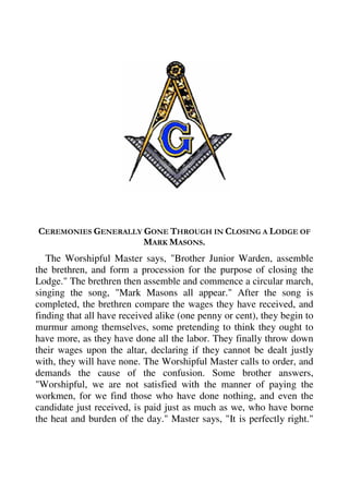 CEREMONIES GENERALLY GONE THROUGH IN CLOSING A LODGE OF 
MARK MASONS. 
The Worshipful Master says, "Brother Junior Warden, assemble 
the brethren, and form a procession for the purpose of closing the 
Lodge." The brethren then assemble and commence a circular march, 
singing the song, "Mark Masons all appear." After the song is 
completed, the brethren compare the wages they have received, and 
finding that all have received alike (one penny or cent), they begin to 
murmur among themselves, some pretending to think they ought to 
have more, as they have done all the labor. They finally throw down 
their wages upon the altar, declaring if they cannot be dealt justly 
with, they will have none. The Worshipful Master calls to order, and 
demands the cause of the confusion. Some brother answers, 
"Worshipful, we are not satisfied with the manner of paying the 
workmen, for we find those who have done nothing, and even the 
candidate just received, is paid just as much as we, who have borne 
the heat and burden of the day." Master says, "It is perfectly right." 
 
