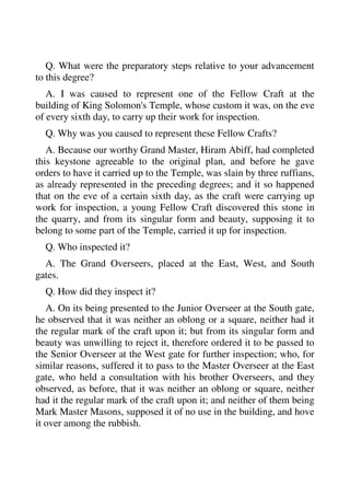 Q. What were the preparatory steps relative to your advancement 
to this degree? 
A. I was caused to represent one of the Fellow Craft at the 
building of King Solomon's Temple, whose custom it was, on the eve 
of every sixth day, to carry up their work for inspection. 
Q. Why was you caused to represent these Fellow Crafts? 
A. Because our worthy Grand Master, Hiram Abiff, had completed 
this keystone agreeable to the original plan, and before he gave 
orders to have it carried up to the Temple, was slain by three ruffians, 
as already represented in the preceding degrees; and it so happened 
that on the eve of a certain sixth day, as the craft were carrying up 
work for inspection, a young Fellow Craft discovered this stone in 
the quarry, and from its singular form and beauty, supposing it to 
belong to some part of the Temple, carried it up for inspection. 
Q. Who inspected it? 
A. The Grand Overseers, placed at the East, West, and South 
gates. 
Q. How did they inspect it? 
A. On its being presented to the Junior Overseer at the South gate, 
he observed that it was neither an oblong or a square, neither had it 
the regular mark of the craft upon it; but from its singular form and 
beauty was unwilling to reject it, therefore ordered it to be passed to 
the Senior Overseer at the West gate for further inspection; who, for 
similar reasons, suffered it to pass to the Master Overseer at the East 
gate, who held a consultation with his brother Overseers, and they 
observed, as before, that it was neither an oblong or square, neither 
had it the regular mark of the craft upon it; and neither of them being 
Mark Master Masons, supposed it of no use in the building, and hove 
it over among the rubbish. 
 
