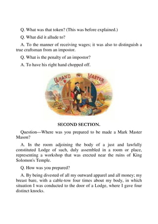 Q. What was that token? (This was before explained.) 
Q. What did it allude to? 
A. To the manner of receiving wages; it was also to distinguish a 
true craftsman from an impostor. 
Q. What is the penalty of an impostor? 
A. To have his right hand chopped off. 
SECOND SECTION. 
Question—Where was you prepared to be made a Mark Master 
Mason? 
A. In the room adjoining the body of a just and lawfully 
constituted Lodge of such, duly assembled in a room or place, 
representing a workshop that was erected near the ruins of King 
Solomon's Temple. 
Q. How was you prepared? 
A. By being divested of all my outward apparel and all money; my 
breast bare, with a cable-tow four times about my body, in which 
situation I was conducted to the door of a Lodge, where I gave four 
distinct knocks. 
 