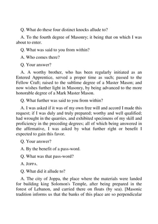 Q. What do these four distinct knocks allude to? 
A. To the fourth degree of Masonry; it being that on which I was 
about to enter. 
Q. What was said to you from within? 
A. Who comes there? 
Q. Your answer? 
A. A worthy brother, who has been regularly initiated as an 
Entered Apprentice, served a proper time as such; passed to the 
Fellow Craft; raised to the sublime degree of a Master Mason; and 
now wishes further light in Masonry, by being advanced to the more 
honorable degree of a Mark Master Mason. 
Q. What further was said to you from within? 
A. I was asked if it was of my own free will and accord I made this 
request; if I was duly and truly prepared; worthy and well qualified; 
had wrought in the quarries, and exhibited specimens of my skill and 
proficiency in the preceding degrees; all of which being answered in 
the affirmative, I was asked by what further right or benefit I 
expected to gain this favor. 
Q. Your answer? 
A. By the benefit of a pass-word. 
Q. What was that pass-word? 
A. JOPPA. 
Q. What did it allude to? 
A. The city of Joppa, the place where the materials were landed 
for building king Solomon's Temple, after being prepared in the 
forest of Lebanon, and carried there on floats (by sea). [Masonic 
tradition informs us that the banks of this place are so perpendicular 
 