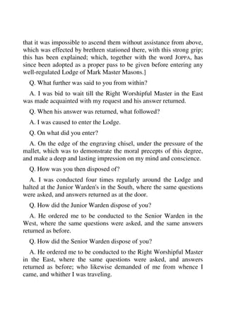 that it was impossible to ascend them without assistance from above, 
which was effected by brethren stationed there, with this strong grip; 
this has been explained; which, together with the word JOPPA, has 
since been adopted as a proper pass to be given before entering any 
well-regulated Lodge of Mark Master Masons.] 
Q. What further was said to you from within? 
A. I was bid to wait till the Right Worshipful Master in the East 
was made acquainted with my request and his answer returned. 
Q. When his answer was returned, what followed? 
A. I was caused to enter the Lodge. 
Q. On what did you enter? 
A. On the edge of the engraving chisel, under the pressure of the 
mallet, which was to demonstrate the moral precepts of this degree, 
and make a deep and lasting impression on my mind and conscience. 
Q. How was you then disposed of? 
A. I was conducted four times regularly around the Lodge and 
halted at the Junior Warden's in the South, where the same questions 
were asked, and answers returned as at the door. 
Q. How did the Junior Warden dispose of you? 
A. He ordered me to be conducted to the Senior Warden in the 
West, where the same questions were asked, and the same answers 
returned as before. 
Q. How did the Senior Warden dispose of you? 
A. He ordered me to be conducted to the Right Worshipful Master 
in the East, where the same questions were asked, and answers 
returned as before; who likewise demanded of me from whence I 
came, and whither I was traveling. 
 