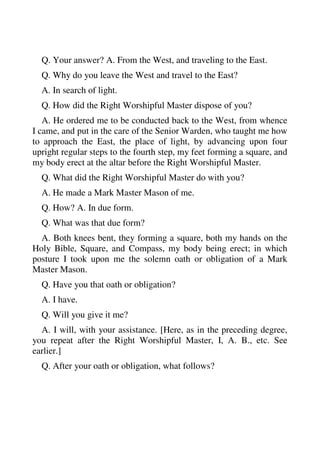 Q. Your answer? A. From the West, and traveling to the East. 
Q. Why do you leave the West and travel to the East? 
A. In search of light. 
Q. How did the Right Worshipful Master dispose of you? 
A. He ordered me to be conducted back to the West, from whence 
I came, and put in the care of the Senior Warden, who taught me how 
to approach the East, the place of light, by advancing upon four 
upright regular steps to the fourth step, my feet forming a square, and 
my body erect at the altar before the Right Worshipful Master. 
Q. What did the Right Worshipful Master do with you? 
A. He made a Mark Master Mason of me. 
Q. How? A. In due form. 
Q. What was that due form? 
A. Both knees bent, they forming a square, both my hands on the 
Holy Bible, Square, and Compass, my body being erect; in which 
posture I took upon me the solemn oath or obligation of a Mark 
Master Mason. 
Q. Have you that oath or obligation? 
A. I have. 
Q. Will you give it me? 
A. I will, with your assistance. [Here, as in the preceding degree, 
you repeat after the Right Worshipful Master, I, A. B., etc. See 
earlier.] 
Q. After your oath or obligation, what follows? 
 