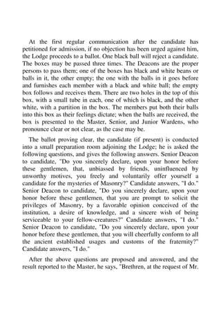 At the first regular communication after the candidate has 
petitioned for admission, if no objection has been urged against him, 
the Lodge proceeds to a ballot. One black ball will reject a candidate. 
The boxes may be passed three times. The Deacons are the proper 
persons to pass them; one of the boxes has black and white beans or 
balls in it, the other empty; the one with the balls in it goes before 
and furnishes each member with a black and white ball; the empty 
box follows and receives them. There are two holes in the top of this 
box, with a small tube in each, one of which is black, and the other 
white, with a partition in the box. The members put both their balls 
into this box as their feelings dictate; when the balls are received, the 
box is presented to the Master, Senior, and Junior Wardens, who 
pronounce clear or not clear, as the case may be. 
The ballot proving clear, the candidate (if present) is conducted 
into a small preparation room adjoining the Lodge; he is asked the 
following questions, and gives the following answers. Senior Deacon 
to candidate, "Do you sincerely declare, upon your honor before 
these gentlemen, that, unbiassed by friends, uninfluenced by 
unworthy motives, you freely and voluntarily offer yourself a 
candidate for the mysteries of Masonry?" Candidate answers, "I do." 
Senior Deacon to candidate, "Do you sincerely declare, upon your 
honor before these gentlemen, that you are prompt to solicit the 
privileges of Masonry, by a favorable opinion conceived of the 
institution, a desire of knowledge, and a sincere wish of being 
serviceable to your fellow-creatures?" Candidate answers, "I do." 
Senior Deacon to candidate, "Do you sincerely declare, upon your 
honor before these gentlemen, that you will cheerfully conform to all 
the ancient established usages and customs of the fraternity?" 
Candidate answers, "I do." 
After the above questions are proposed and answered, and the 
result reported to the Master, he says, "Brethren, at the request of Mr. 
 