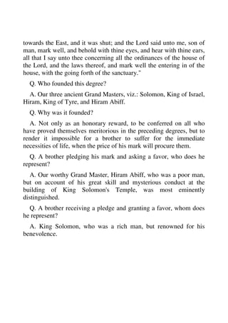 towards the East, and it was shut; and the Lord said unto me, son of 
man, mark well, and behold with thine eyes, and hear with thine ears, 
all that I say unto thee concerning all the ordinances of the house of 
the Lord, and the laws thereof, and mark well the entering in of the 
house, with the going forth of the sanctuary." 
Q. Who founded this degree? 
A. Our three ancient Grand Masters, viz.: Solomon, King of Israel, 
Hiram, King of Tyre, and Hiram Abiff. 
Q. Why was it founded? 
A. Not only as an honorary reward, to be conferred on all who 
have proved themselves meritorious in the preceding degrees, but to 
render it impossible for a brother to suffer for the immediate 
necessities of life, when the price of his mark will procure them. 
Q. A brother pledging his mark and asking a favor, who does he 
represent? 
A. Our worthy Grand Master, Hiram Abiff, who was a poor man, 
but on account of his great skill and mysterious conduct at the 
building of King Solomon's Temple, was most eminently 
distinguished. 
Q. A brother receiving a pledge and granting a favor, whom does 
he represent? 
A. King Solomon, who was a rich man, but renowned for his 
benevolence. 
 