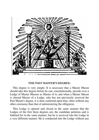 THE PAST MASTER'S DEGREE. 
This degree is very simple. It is necessary that a Master Mason 
should take this degree before he can, constitutionally, preside over a 
Lodge of Master Masons as Master of it; and when a Master Mason 
is elected Master of a Lodge, who has not previously received the 
Past Master's degree, it is then conferred upon him, often without any 
other ceremony than that of administering the obligation. 
This Lodge is opened and closed in the same manner that the 
Lodges of the first three degrees are; the candidate petitions and is 
balloted for in the same manner, but he is received into the Lodge in 
a very different manner. He is conducted into the Lodge without any 
 