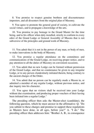 8. You promise to respect genuine brethren and discountenance 
impostors, and all dissenters from the original plan of Masonry. 
9. You agree to promote the general good of society, to cultivate the 
social virtues, and to propagate a knowledge of the arts. 
10. You promise to pay homage to the Grand Master for the time 
being, and to his officer when duly installed, strictly to conform to every 
edict of the Grand Lodge or General Assembly of Masons that is not 
subversive of the principles and ground work of Masonry. 
11. You admit that it is not in the power of any man, or body of men, 
to make innovations in the body of Masonry. 
12. You promise a regular attendance on the committees and 
communications of the Grand Lodge, on receiving proper notice, and to 
pay attention to all the duties of Masonry on convenient occasions. 
13. You admit that no new Lodge can be formed without permission 
of the Grand Lodge, and that no countenance be given to any irregular 
Lodge, or to any person clandestinely initiated therein, being contrary to 
the ancient charges of the Order. 
14. You admit that no person can be regularly made a Mason in, or 
admitted a member of any regular Lodge, without previous notice, and 
due inquiry into his character. 
15. You agree that no visitors shall be received into your Lodge 
without due examination, and producing proper vouchers of their having 
been initiated into a regular Lodge." 
The presiding officer then asks the Master-elect (candidate), the 
following question, which he must answer in the affirmative: Q. "Do 
you submit to these charges and promise to support these regulations 
as Masters have done, in all ages, before you?" A. "I do." The 
presiding officer then addresses him: "Brother A. B., in consequence 
 