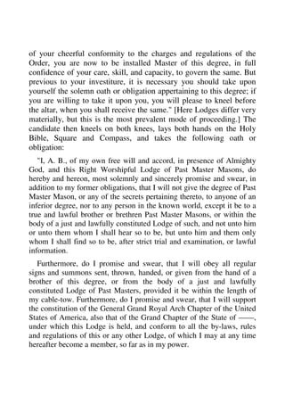 of your cheerful conformity to the charges and regulations of the 
Order, you are now to be installed Master of this degree, in full 
confidence of your care, skill, and capacity, to govern the same. But 
previous to your investiture, it is necessary you should take upon 
yourself the solemn oath or obligation appertaining to this degree; if 
you are willing to take it upon you, you will please to kneel before 
the altar, when you shall receive the same." [Here Lodges differ very 
materially, but this is the most prevalent mode of proceeding.] The 
candidate then kneels on both knees, lays both hands on the Holy 
Bible, Square and Compass, and takes the following oath or 
obligation: 
"I, A. B., of my own free will and accord, in presence of Almighty 
God, and this Right Worshipful Lodge of Past Master Masons, do 
hereby and hereon, most solemnly and sincerely promise and swear, in 
addition to my former obligations, that I will not give the degree of Past 
Master Mason, or any of the secrets pertaining thereto, to anyone of an 
inferior degree, nor to any person in the known world, except it be to a 
true and lawful brother or brethren Past Master Masons, or within the 
body of a just and lawfully constituted Lodge of such, and not unto him 
or unto them whom I shall hear so to be, but unto him and them only 
whom I shall find so to be, after strict trial and examination, or lawful 
information. 
Furthermore, do I promise and swear, that I will obey all regular 
signs and summons sent, thrown, handed, or given from the hand of a 
brother of this degree, or from the body of a just and lawfully 
constituted Lodge of Past Masters, provided it be within the length of 
my cable-tow. Furthermore, do I promise and swear, that I will support 
the constitution of the General Grand Royal Arch Chapter of the United 
States of America, also that of the Grand Chapter of the State of ——, 
under which this Lodge is held, and conform to all the by-laws, rules 
and regulations of this or any other Lodge, of which I may at any time 
hereafter become a member, so far as in my power. 
 