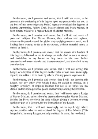 Furthermore, do I promise and swear, that I will not assist, or be 
present at the conferring of this degree upon any person who has not, to 
the best of my knowledge and belief, regularly received the degrees of 
Entered Apprentice, Fellow Craft, Master Mason, and Mark Master, or 
been elected Master of a regular Lodge of Master Masons. 
Furthermore, do I promise and swear, that I will aid and assist all 
poor and indigent Past Master Masons, their widows and orphans, 
wherever dispersed around the globe, they applying to me as such, and I 
finding them worthy, so far as in my power, without material injury to 
myself or family. 
Furthermore, do I promise and swear, that the secrets of a brother of 
this degree, delivered to me in charge as such, shall remain as secure 
and inviolable in my breast as they were in his own, before 
communicated to me, murder and treason excepted, and those left to my 
own election. 
Furthermore, do I promise and swear, that I will not wrong this 
Lodge, or a brother of this degree, to the value of one cent, knowingly, 
myself, nor suffer it to be done by others, if in my power to prevent it. 
Furthermore, do I promise and swear, that I will not govern this 
Lodge, nor any other over which I may be called to preside, in a 
haughty, arbitrary, or impious manner; but will at all times use my 
utmost endeavors to preserve peace and harmony among the brethren. 
Furthermore, do I promise and swear, that I will never open a Lodge 
of Master Masons, unless there be present three regular Master Masons, 
besides the Tyler, nor close the same without giving a Lecture, or some 
section or part of a Lecture, for the instruction of the Lodge. 
Furthermore, that I will not, knowingly, set in any Lodge where 
anyone presides who has not received the degree of Past Master. [This 
last point is, in many Lodges, entirely omitted. In some, the two last.] 
 