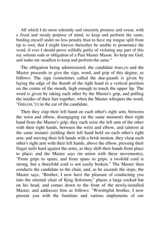 All which I do most solemnly and sincerely promise and swear, with 
a fixed and steady purpose of mind, to keep and perform the same, 
binding myself under no less penalty than to have my tongue split from 
tip to root, that I might forever thereafter be unable to pronounce the 
word, if ever I should prove wilfully guilty of violating any part of this 
my solemn oath or obligation of a Past Master Mason. So help me God, 
and make me steadfast to keep and perform the same." 
The obligation being administered, the candidate rises,[4] and the 
Master proceeds to give the sign, word, and grip of this degree, as 
follows: The sign (sometimes called the due-guard) is given by 
laying the edge of the thumb of the right hand in a vertical position 
on the centre of the mouth, high enough to touch the upper lip. The 
word is given by taking each other by the Master's grip, and pulling 
the insides of their feet together, when the Master whispers the word, 
"GIBLEM,"[5] in the ear of the candidate. 
Then they clap their left hand on each other's right arm, between 
the wrist and elbow, disengaging (at the same moment) their right 
hand from the Master's grip; they each seize the left arm of the other 
with their right hands, between the wrist and elbow, and (almost at 
the same instant) yielding their left hand hold on each other's right 
arm, and moving their left hands with a brisk motion, they clasp each 
other's right arm with their left hands, above the elbow, pressing their 
finger nails hard against the arms, as they shift their hands from place 
to place; and the Master says (in union with these movements), 
"From grips to spans, and from spans to grips: a twofold cord is 
strong, but a threefold cord is not easily broken." The Master then 
conducts the candidate to the chair, and, as he ascends the steps, the 
Master says, "Brother, I now have the pleasure of conducting you 
into the oriental chair of King Solomon;" places a large cocked hat 
on his head, and comes down to the front of the newly-installed 
Master, and addresses him as follows: "Worshipful brother, I now 
present you with the furniture and various implements of our 
 