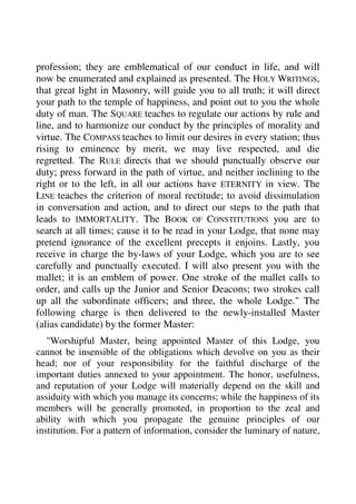 profession; they are emblematical of our conduct in life, and will 
now be enumerated and explained as presented. The HOLY WRITINGS, 
that great light in Masonry, will guide you to all truth; it will direct 
your path to the temple of happiness, and point out to you the whole 
duty of man. The SQUARE teaches to regulate our actions by rule and 
line, and to harmonize our conduct by the principles of morality and 
virtue. The COMPASS teaches to limit our desires in every station; thus 
rising to eminence by merit, we may live respected, and die 
regretted. The RULE directs that we should punctually observe our 
duty; press forward in the path of virtue, and neither inclining to the 
right or to the left, in all our actions have ETERNITY in view. The 
LINE teaches the criterion of moral rectitude; to avoid dissimulation 
in conversation and action, and to direct our steps to the path that 
leads to IMMORTALITY. The BOOK OF CONSTITUTIONS you are to 
search at all times; cause it to be read in your Lodge, that none may 
pretend ignorance of the excellent precepts it enjoins. Lastly, you 
receive in charge the by-laws of your Lodge, which you are to see 
carefully and punctually executed. I will also present you with the 
mallet; it is an emblem of power. One stroke of the mallet calls to 
order, and calls up the Junior and Senior Deacons; two strokes call 
up all the subordinate officers; and three, the whole Lodge." The 
following charge is then delivered to the newly-installed Master 
(alias candidate) by the former Master: 
"Worshipful Master, being appointed Master of this Lodge, you 
cannot be insensible of the obligations which devolve on you as their 
head; nor of your responsibility for the faithful discharge of the 
important duties annexed to your appointment. The honor, usefulness, 
and reputation of your Lodge will materially depend on the skill and 
assiduity with which you manage its concerns; while the happiness of its 
members will be generally promoted, in proportion to the zeal and 
ability with which you propagate the genuine principles of our 
institution. For a pattern of information, consider the luminary of nature, 
 