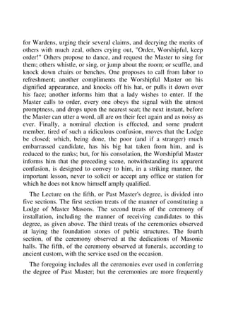 for Wardens, urging their several claims, and decrying the merits of 
others with much zeal, others crying out, "Order, Worshipful, keep 
order!" Others propose to dance, and request the Master to sing for 
them; others whistle, or sing, or jump about the room; or scuffle, and 
knock down chairs or benches. One proposes to call from labor to 
refreshment; another compliments the Worshipful Master on his 
dignified appearance, and knocks off his hat, or pulls it down over 
his face; another informs him that a lady wishes to enter. If the 
Master calls to order, every one obeys the signal with the utmost 
promptness, and drops upon the nearest seat; the next instant, before 
the Master can utter a word, all are on their feet again and as noisy as 
ever. Finally, a nominal election is effected, and some prudent 
member, tired of such a ridiculous confusion, moves that the Lodge 
be closed; which, being done, the poor (and if a stranger) much 
embarrassed candidate, has his big hat taken from him, and is 
reduced to the ranks; but, for his consolation, the Worshipful Master 
informs him that the preceding scene, notwithstanding its apparent 
confusion, is designed to convey to him, in a striking manner, the 
important lesson, never to solicit or accept any office or station for 
which he does not know himself amply qualified. 
The Lecture on the fifth, or Past Master's degree, is divided into 
five sections. The first section treats of the manner of constituting a 
Lodge of Master Masons. The second treats of the ceremony of 
installation, including the manner of receiving candidates to this 
degree, as given above. The third treats of the ceremonies observed 
at laying the foundation stones of public structures. The fourth 
section, of the ceremony observed at the dedications of Masonic 
halls. The fifth, of the ceremony observed at funerals, according to 
ancient custom, with the service used on the occasion. 
The foregoing includes all the ceremonies ever used in conferring 
the degree of Past Master; but the ceremonies are more frequently 
 