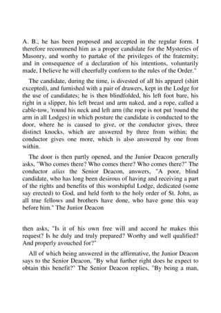 A. B., he has been proposed and accepted in the regular form. I 
therefore recommend him as a proper candidate for the Mysteries of 
Masonry, and worthy to partake of the privileges of the fraternity; 
and in consequence of a declaration of his intentions, voluntarily 
made, I believe he will cheerfully conform to the rules of the Order." 
The candidate, during the time, is divested of all his apparel (shirt 
excepted), and furnished with a pair of drawers, kept in the Lodge for 
the use of candidates; he is then blindfolded, his left foot bare, his 
right in a slipper, his left breast and arm naked, and a rope, called a 
cable-tow, 'round his neck and left arm (the rope is not put 'round the 
arm in all Lodges) in which posture the candidate is conducted to the 
door, where he is caused to give, or the conductor gives, three 
distinct knocks, which are answered by three from within; the 
conductor gives one more, which is also answered by one from 
within. 
The door is then partly opened, and the Junior Deacon generally 
asks, "Who comes there? Who comes there? Who comes there?" The 
conductor alias the Senior Deacon, answers, "A poor, blind 
candidate, who has long been desirous of having and receiving a part 
of the rights and benefits of this worshipful Lodge, dedicated (some 
say erected) to God, and held forth to the holy order of St. John, as 
all true fellows and brothers have done, who have gone this way 
before him." The Junior Deacon 
then asks, "Is it of his own free will and accord he makes this 
request? Is he duly and truly prepared? Worthy and well qualified? 
And properly avouched for?" 
All of which being answered in the affirmative, the Junior Deacon 
says to the Senior Deacon, "By what further right does he expect to 
obtain this benefit?" The Senior Deacon replies, "By being a man, 
 