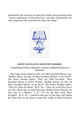 shortened by the omission of some part of them; the presenting of the 
"various implements of the profession," and their explanations, are 
often dispensed with; and still more often, the charge. 
MOST EXCELLENT MASTER'S DEGREE. 
CEREMONIES USED IN OPENING A LODGE OF MOST EXCELLENT 
MASTERS. 
The Lodge being called to order, the Most Excellent Master says, 
"Brother Junior, are they all Most Excellent Masters in the South?" 
The Junior Warden replies, "They are, Most Excellent." Most 
Excellent Master to Senior Warden, "Brother Senior, are they all 
Most Excellent Masters in the West?" The Senior Warden replies, 
"They are, Most Excellent." M. E. M.—"They are in the East (gives 
one rap, which calls up both Deacons); Brother Junior Deacon, the 
first care of a Mason?" J. D.—"To see the door tyled, Most 
Excellent." M. E. M.—"Attend to that part of your duty, and inform 
the Tyler that we are about to open this Lodge of Most Excellent 
 