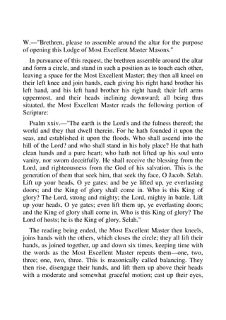 W.—"Brethren, please to assemble around the altar for the purpose 
of opening this Lodge of Most Excellent Master Masons." 
In pursuance of this request, the brethren assemble around the altar 
and form a circle, and stand in such a position as to touch each other, 
leaving a space for the Most Excellent Master; they then all kneel on 
their left knee and join hands, each giving his right hand brother his 
left hand, and his left hand brother his right hand; their left arms 
uppermost, and their heads inclining downward; all being thus 
situated, the Most Excellent Master reads the following portion of 
Scripture: 
Psalm xxiv.—"The earth is the Lord's and the fulness thereof; the 
world and they that dwell therein. For he hath founded it upon the 
seas, and established it upon the floods. Who shall ascend into the 
hill of the Lord? and who shall stand in his holy place? He that hath 
clean hands and a pure heart; who hath not lifted up his soul unto 
vanity, nor sworn deceitfully. He shall receive the blessing from the 
Lord, and righteousness from the God of his salvation. This is the 
generation of them that seek him, that seek thy face, O Jacob. Selah. 
Lift up your heads, O ye gates; and be ye lifted up, ye everlasting 
doors; and the King of glory shall come in. Who is this King of 
glory? The Lord, strong and mighty; the Lord, mighty in battle. Lift 
up your heads, O ye gates; even lift them up, ye everlasting doors; 
and the King of glory shall come in. Who is this King of glory? The 
Lord of hosts; he is the King of glory. Selah." 
The reading being ended, the Most Excellent Master then kneels, 
joins hands with the others, which closes the circle; they all lift their 
hands, as joined together, up and down six times, keeping time with 
the words as the Most Excellent Master repeats them—one, two, 
three; one, two, three. This is masonically called balancing. They 
then rise, disengage their hands, and lift them up above their heads 
with a moderate and somewhat graceful motion; cast up their eyes, 
 