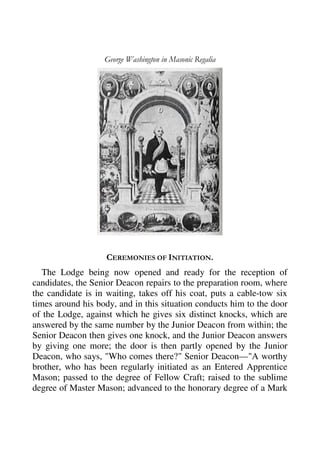 George Washington in Masonic Regalia 
CEREMONIES OF INITIATION. 
The Lodge being now opened and ready for the reception of 
candidates, the Senior Deacon repairs to the preparation room, where 
the candidate is in waiting, takes off his coat, puts a cable-tow six 
times around his body, and in this situation conducts him to the door 
of the Lodge, against which he gives six distinct knocks, which are 
answered by the same number by the Junior Deacon from within; the 
Senior Deacon then gives one knock, and the Junior Deacon answers 
by giving one more; the door is then partly opened by the Junior 
Deacon, who says, "Who comes there?" Senior Deacon—"A worthy 
brother, who has been regularly initiated as an Entered Apprentice 
Mason; passed to the degree of Fellow Craft; raised to the sublime 
degree of Master Mason; advanced to the honorary degree of a Mark 
 