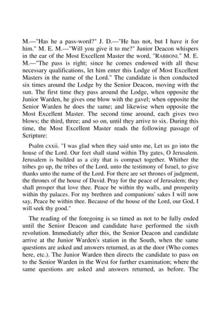 M.—"Has he a pass-word?" J. D.—"He has not, but I have it for 
him." M. E. M.—"Will you give it to me?" Junior Deacon whispers 
in the ear of the Most Excellent Master the word, "RABBONI." M. E. 
M.—"The pass is right; since he comes endowed with all these 
necessary qualifications, let him enter this Lodge of Most Excellent 
Masters in the name of the Lord." The candidate is then conducted 
six times around the Lodge by the Senior Deacon, moving with the 
sun. The first time they pass around the Lodge, when opposite the 
Junior Warden, he gives one blow with the gavel; when opposite the 
Senior Warden he does the same; and likewise when opposite the 
Most Excellent Master. The second time around, each gives two 
blows; the third, three; and so on, until they arrive to six. During this 
time, the Most Excellent Master reads the following passage of 
Scripture: 
Psalm cxxii. "I was glad when they said unto me, Let us go into the 
house of the Lord. Our feet shall stand within Thy gates, O Jerusalem. 
Jerusalem is builded as a city that is compact together. Whither the 
tribes go up, the tribes of the Lord, unto the testimony of Israel, to give 
thanks unto the name of the Lord. For there are set thrones of judgment, 
the thrones of the house of David. Pray for the peace of Jerusalem; they 
shall prosper that love thee. Peace be within thy walls, and prosperity 
within thy palaces. For my brethren and companions' sakes I will now 
say, Peace be within thee. Because of the house of the Lord, our God, I 
will seek thy good." 
The reading of the foregoing is so timed as not to be fully ended 
until the Senior Deacon and candidate have performed the sixth 
revolution. Immediately after this, the Senior Deacon and candidate 
arrive at the Junior Warden's station in the South, when the same 
questions are asked and answers returned, as at the door (Who comes 
here, etc.). The Junior Warden then directs the candidate to pass on 
to the Senior Warden in the West for further examination; where the 
same questions are asked and answers returned, as before. The 
 