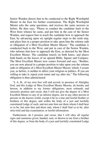 Senior Warden directs him to be conducted to the Right Worshipful 
Master in the East for further examination. The Right Worshipful 
Master asks the same questions, and receives the same answers as 
before. He then says, "Please to conduct the candidate back to the 
West from whence he came, and put him in the care of the Senior 
Warden, and request him to teach the candidate how to approach the 
East, by advancing upon six upright regular steps to the sixth step, 
and place him in a proper position to take upon him the solemn oath 
or obligation of a Most Excellent Master Mason." The candidate is 
conducted back to the West, and put in care of the Senior Warden, 
who informs him how to approach the East, as directed by the Most 
Excellent Master. The candidate kneels on both knees, and places 
both hands on the leaves of an opened Bible, Square and Compass. 
The Most Excellent Master now comes forward and says, "Brother, 
you are now placed in a proper position to take upon you the solemn 
oath or obligation of a Most Excellent Master Mason; which, I assure 
you, as before, is neither to affect your religion or politics. If you are 
willing to take it, repeat your name and say after me." The following 
obligation is then administered: 
"I, A. B., of my own free will and accord, in presence of Almighty 
God, and this Lodge of Most Excellent Master Masons, do hereby and 
hereon, in addition to my former obligations, most solemnly and 
sincerely promise and swear, that I will not give the degree of a Most 
Excellent Master to any of an inferior degree, nor to any other person or 
persons in the known world, except it be to a true and lawful brother or 
brethren of this degree, and within the body of a just and lawfully 
constituted Lodge of such; and not unto him nor them whom I shall hear 
so to be, but unto him and them only whom I shall find so to be, after 
strict trial and due examination, or lawful information. 
Furthermore, do I promise and swear, that I will obey all regular 
signs and summons given, handed, sent, or thrown to me from a brother 
of this degree, or from the body of a just and lawfully constituted Lodge 
 