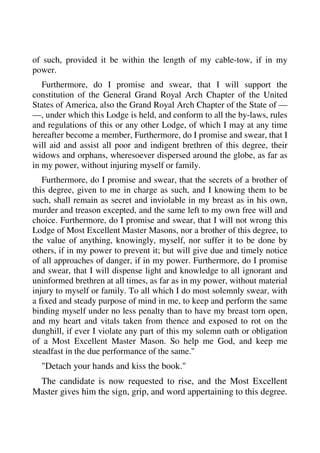 of such, provided it be within the length of my cable-tow, if in my 
power. 
Furthermore, do I promise and swear, that I will support the 
constitution of the General Grand Royal Arch Chapter of the United 
States of America, also the Grand Royal Arch Chapter of the State of — 
—, under which this Lodge is held, and conform to all the by-laws, rules 
and regulations of this or any other Lodge, of which I may at any time 
hereafter become a member, Furthermore, do I promise and swear, that I 
will aid and assist all poor and indigent brethren of this degree, their 
widows and orphans, wheresoever dispersed around the globe, as far as 
in my power, without injuring myself or family. 
Furthermore, do I promise and swear, that the secrets of a brother of 
this degree, given to me in charge as such, and I knowing them to be 
such, shall remain as secret and inviolable in my breast as in his own, 
murder and treason excepted, and the same left to my own free will and 
choice. Furthermore, do I promise and swear, that I will not wrong this 
Lodge of Most Excellent Master Masons, nor a brother of this degree, to 
the value of anything, knowingly, myself, nor suffer it to be done by 
others, if in my power to prevent it; but will give due and timely notice 
of all approaches of danger, if in my power. Furthermore, do I promise 
and swear, that I will dispense light and knowledge to all ignorant and 
uninformed brethren at all times, as far as in my power, without material 
injury to myself or family. To all which I do most solemnly swear, with 
a fixed and steady purpose of mind in me, to keep and perform the same 
binding myself under no less penalty than to have my breast torn open, 
and my heart and vitals taken from thence and exposed to rot on the 
dunghill, if ever I violate any part of this my solemn oath or obligation 
of a Most Excellent Master Mason. So help me God, and keep me 
steadfast in the due performance of the same." 
"Detach your hands and kiss the book." 
The candidate is now requested to rise, and the Most Excellent 
Master gives him the sign, grip, and word appertaining to this degree. 
 
