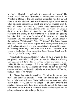 free born, of lawful age, and under the tongue of good report." The 
Junior Deacon then says, "Since this is the case you will wait till the 
Worshipful Master in the East is made acquainted with his request, 
and his answer returned." The Junior Deacon repairs to the Master, 
when the same questions are asked, and answers returned as at the 
door; after which the Master says, "Since he comes endowed with all 
these necessary qualifications, let him enter this worshipful Lodge in 
the name of the Lord, and take heed on what he enters." The 
candidate then enters, the Junior Deacon at the same time pressing 
his naked left breast with the point of the compass, and asks the 
candidate, "Did you feel anything?" ANS.—"I did." Junior Deacon to 
the candidate, "What was it?" ANS.—"A torture." The Junior Deacon 
then says, "As this is a torture to your flesh, so may it ever be to your 
mind and conscience, if ever you should attempt to reveal the secrets 
of Masonry unlawfully." The candidate is then conducted to the 
centre of the Lodge, where he and the Senior Deacon kneel, and the 
Deacon says the following prayer: 
"Vouchsafe Thine aid, Almighty Father of the Universe, to this, 
our present convention; and grant that this candidate for Masonry 
may dedicate and devote his life to Thy service, and become a true 
and faithful brother among us! Endue him with a competency of Thy 
divine wisdom, that by the secrets of our art, he may be the better 
enabled to display the beauties of holiness, to the honor of Thy holy 
name. So mote it be. Amen!" 
The Master then asks the candidate, "In whom do you put your 
trust?" The candidate answers, "In God." The Master then takes him 
by the right hand, and says, "Since in God you put your trust, arise, 
follow your leader, and fear no danger." The Senior Deacon then 
conducts the candidate three times regularly around the Lodge and 
halts at the Junior Warden in the South, where the same questions are 
asked, and answers returned as at the door. 
 