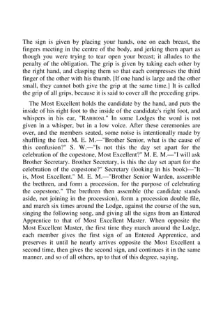 The sign is given by placing your hands, one on each breast, the 
fingers meeting in the centre of the body, and jerking them apart as 
though you were trying to tear open your breast; it alludes to the 
penalty of the obligation. The grip is given by taking each other by 
the right hand, and clasping them so that each compresses the third 
finger of the other with his thumb. [If one hand is large and the other 
small, they cannot both give the grip at the same time.] It is called 
the grip of all grips, because it is said to cover all the preceding grips. 
The Most Excellent holds the candidate by the hand, and puts the 
inside of his right foot to the inside of the candidate's right foot, and 
whispers in his ear, "RABBONI." In some Lodges the word is not 
given in a whisper, but in a low voice. After these ceremonies are 
over, and the members seated, some noise is intentionally made by 
shuffling the feet. M. E. M.—"Brother Senior, what is the cause of 
this confusion?" S. W.—"Is not this the day set apart for the 
celebration of the copestone, Most Excellent?" M. E. M.—"I will ask 
Brother Secretary. Brother Secretary, is this the day set apart for the 
celebration of the copestone?" Secretary (looking in his book)—"It 
is, Most Excellent." M. E. M.—"Brother Senior Warden, assemble 
the brethren, and form a procession, for the purpose of celebrating 
the copestone." The brethren then assemble (the candidate stands 
aside, not joining in the procession), form a procession double file, 
and march six times around the Lodge, against the course of the sun, 
singing the following song, and giving all the signs from an Entered 
Apprentice to that of Most Excellent Master. When opposite the 
Most Excellent Master, the first time they march around the Lodge, 
each member gives the first sign of an Entered Apprentice, and 
preserves it until he nearly arrives opposite the Most Excellent a 
second time, then gives the second sign, and continues it in the same 
manner, and so of all others, up to that of this degree, saying, 
 
