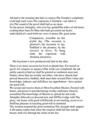 All hail to the morning that bids us rejoice,The Temple's completed, 
exalt high each voice.The copestone is finished—our labor is 
o'er,The sound of the gavel shall hail us no more. 
To the power Almighty, who ever has guidedThe tribes of old Israel, 
exalting their fame;To Him who hath governed our hearts 
undivided,Let's send forth our vows to praise His great name. 
Companions, assemble on this 
joyful day (The occasion is 
glorious!) the keystone to lay; 
Fulfilled is the promise, by the 
ANCIENT OF DAYS, To bring 
forth the copestone with 
shouting and praise. 
The keystone is now produced and laid on the altar. 
There is no more occasion for level or plumb-line, For trowel or 
gavel, for compass or square;[7]Our works are completed, the ark 
safely seated,[8]And we shall be greeted as workmen most rare. 
Names, those that are worthy our tribes, who have shared,And 
proved themselves faithful, shall meet their reward;Their virtue and 
knowledge, industry and skill,Have our approbation—have gained 
our good will. 
We accept and receive them,[9] Most Excellent Masters,Trusted with 
honor, and power to presideAmong worthy craftsmen where'er 
assembled,The knowledge of Masons to spread far and wide. 
Almighty Jehovah,[10] descend now and fillThis Lodge with Thy 
glory, our hearts with good-will;Preside at our meeting, assist us to 
findTrue pleasure in teaching good-will to mankind. 
Thy wisdom inspired the great institution,Thy strength shall support 
it till nature expire;And when the creation shall fall into ruin,Its 
beauty shall rise through the midst of the fire. 
 