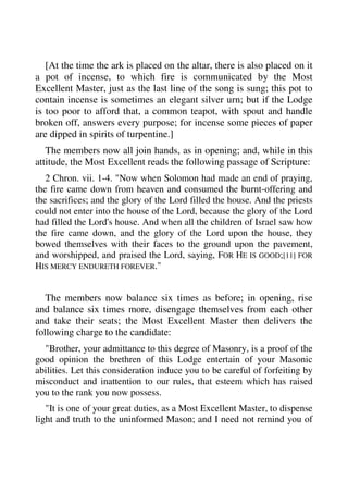 [At the time the ark is placed on the altar, there is also placed on it 
a pot of incense, to which fire is communicated by the Most 
Excellent Master, just as the last line of the song is sung; this pot to 
contain incense is sometimes an elegant silver urn; but if the Lodge 
is too poor to afford that, a common teapot, with spout and handle 
broken off, answers every purpose; for incense some pieces of paper 
are dipped in spirits of turpentine.] 
The members now all join hands, as in opening; and, while in this 
attitude, the Most Excellent reads the following passage of Scripture: 
2 Chron. vii. 1-4. "Now when Solomon had made an end of praying, 
the fire came down from heaven and consumed the burnt-offering and 
the sacrifices; and the glory of the Lord filled the house. And the priests 
could not enter into the house of the Lord, because the glory of the Lord 
had filled the Lord's house. And when all the children of Israel saw how 
the fire came down, and the glory of the Lord upon the house, they 
bowed themselves with their faces to the ground upon the pavement, 
and worshipped, and praised the Lord, saying, FOR HE IS GOOD;[11] FOR 
HIS MERCY ENDURETH FOREVER." 
The members now balance six times as before; in opening, rise 
and balance six times more, disengage themselves from each other 
and take their seats; the Most Excellent Master then delivers the 
following charge to the candidate: 
"Brother, your admittance to this degree of Masonry, is a proof of the 
good opinion the brethren of this Lodge entertain of your Masonic 
abilities. Let this consideration induce you to be careful of forfeiting by 
misconduct and inattention to our rules, that esteem which has raised 
you to the rank you now possess. 
"It is one of your great duties, as a Most Excellent Master, to dispense 
light and truth to the uninformed Mason; and I need not remind you of 
 