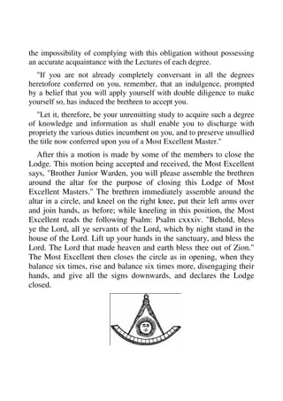 the impossibility of complying with this obligation without possessing 
an accurate acquaintance with the Lectures of each degree. 
"If you are not already completely conversant in all the degrees 
heretofore conferred on you, remember, that an indulgence, prompted 
by a belief that you will apply yourself with double diligence to make 
yourself so, has induced the brethren to accept you. 
"Let it, therefore, be your unremitting study to acquire such a degree 
of knowledge and information as shall enable you to discharge with 
propriety the various duties incumbent on you, and to preserve unsullied 
the title now conferred upon you of a Most Excellent Master." 
After this a motion is made by some of the members to close the 
Lodge. This motion being accepted and received, the Most Excellent 
says, "Brother Junior Warden, you will please assemble the brethren 
around the altar for the purpose of closing this Lodge of Most 
Excellent Masters." The brethren immediately assemble around the 
altar in a circle, and kneel on the right knee, put their left arms over 
and join hands, as before; while kneeling in this position, the Most 
Excellent reads the following Psalm: Psalm cxxxiv. "Behold, bless 
ye the Lord, all ye servants of the Lord, which by night stand in the 
house of the Lord. Lift up your hands in the sanctuary, and bless the 
Lord. The Lord that made heaven and earth bless thee out of Zion." 
The Most Excellent then closes the circle as in opening, when they 
balance six times, rise and balance six times more, disengaging their 
hands, and give all the signs downwards, and declares the Lodge 
closed. 
 