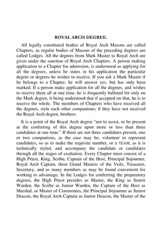 ROYAL ARCH DEGREE. 
All legally constituted bodies of Royal Arch Masons are called 
Chapters, as regular bodies of Masons of the preceding degrees are 
called Lodges. All the degrees from Mark Master to Royal Arch are 
given under the sanction of Royal Arch Chapters. A person making 
application to a Chapter for admission, is understood as applying for 
all the degrees, unless he states in his application the particular 
degree or degrees he wishes to receive. If you ask a Mark Master if 
he belongs to a Chapter, he will answer yes, but has only been 
marked. If a person make application for all the degrees, and wishes 
to receive them all at one time, he is frequently balloted for only on 
the Mark degree, it being understood that if accepted on that, he is to 
receive the whole. The members of Chapters who have received all 
the degrees, style each other companions; if they have not received 
the Royal Arch degree, brothers. 
It is a point of the Royal Arch degree "not to assist, or be present 
at the conferring of this degree upon more or less than three 
candidates at one time." If there are not three candidates present, one 
or two companions, as the case may be, volunteer to represent 
candidates, so as to make the requisite number, or a TEAM, as it is 
technically styled, and accompany the candidate or candidates 
through all the stages of exaltation. Every Chapter must consist of a 
High Priest, King, Scribe, Captain of the Host, Principal Sojourner, 
Royal Arch Captain, three Grand Masters of the Veils, Treasurer, 
Secretary, and as many members as may be found convenient for 
working to advantage. In the Lodges for conferring the preparatory 
degrees, the High Priest presides as Master, the King as Senior 
Warden, the Scribe as Junior Warden, the Captain of the Host as 
Marshal, or Master of Ceremonies, the Principal Sojourner as Senior 
Deacon, the Royal Arch Captain as Junior Deacon, the Master of the 
 