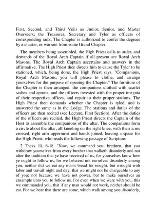 First, Second, and Third Veils as Junior, Senior, and Master 
Overseers; the Treasurer, Secretary and Tyler as officers of 
corresponding rank. The Chapter is authorized to confer the degrees 
by a charter, or warrant from some Grand Chapter. 
The members being assembled, the High Priest calls to order, and 
demands of the Royal Arch Captain if all present are Royal Arch 
Masons. The Royal Arch Captain ascertains and answers in the 
affirmative. The High Priest then directs him to cause the Tyler to be 
stationed, which, being done, the High Priest says, "Companions, 
Royal Arch Masons, you will please to clothe, and arrange 
yourselves for the purpose of opening the Chapter." The furniture of 
the Chapter is then arranged, the companions clothed with scarlet 
sashes and aprons, and the officers invested with the proper insignia 
of their respective offices, and repair to their proper stations. The 
High Priest then demands whether the Chapter is tyled, and is 
answered the same as in the Lodge. The stations and duties of the 
officers are then recited (see Lecture, First Section). After the duties 
of the officers are recited, the High Priest directs the Captain of the 
Host to assemble the companions of the altar. The companions form 
a circle about the altar, all kneeling on the right knee, with their arms 
crossed, right arm uppermost and hands joined, leaving a space for 
the High Priest, who reads the following passage of Scripture: 
2 Thess. iii. 6-18. "Now, we command you, brethren, that you 
withdraw yourselves from every brother that walketh disorderly and not 
after the tradition that ye have received of us, for yourselves know how 
ye ought to follow us, for we behaved not ourselves disorderly among 
you, neither did we eat any man's bread for nought, but wrought with 
labor and travail night and day, that we might not be chargeable to any 
of you; not because we have not power, but to make ourselves an 
ensample unto you to follow us. For even when we were with you, this 
we commanded you, that if any man would not work, neither should he 
eat. For we hear that there are some, which walk among you disorderly, 
 