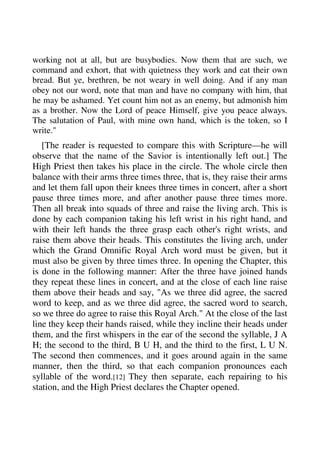 working not at all, but are busybodies. Now them that are such, we 
command and exhort, that with quietness they work and eat their own 
bread. But ye, brethren, be not weary in well doing. And if any man 
obey not our word, note that man and have no company with him, that 
he may be ashamed. Yet count him not as an enemy, but admonish him 
as a brother. Now the Lord of peace Himself, give you peace always. 
The salutation of Paul, with mine own hand, which is the token, so I 
write." 
[The reader is requested to compare this with Scripture—he will 
observe that the name of the Savior is intentionally left out.] The 
High Priest then takes his place in the circle. The whole circle then 
balance with their arms three times three, that is, they raise their arms 
and let them fall upon their knees three times in concert, after a short 
pause three times more, and after another pause three times more. 
Then all break into squads of three and raise the living arch. This is 
done by each companion taking his left wrist in his right hand, and 
with their left hands the three grasp each other's right wrists, and 
raise them above their heads. This constitutes the living arch, under 
which the Grand Omnific Royal Arch word must be given, but it 
must also be given by three times three. In opening the Chapter, this 
is done in the following manner: After the three have joined hands 
they repeat these lines in concert, and at the close of each line raise 
them above their heads and say, "As we three did agree, the sacred 
word to keep, and as we three did agree, the sacred word to search, 
so we three do agree to raise this Royal Arch." At the close of the last 
line they keep their hands raised, while they incline their heads under 
them, and the first whispers in the ear of the second the syllable, J A 
H; the second to the third, B U H, and the third to the first, L U N. 
The second then commences, and it goes around again in the same 
manner, then the third, so that each companion pronounces each 
syllable of the word.[12] They then separate, each repairing to his 
station, and the High Priest declares the Chapter opened. 
 